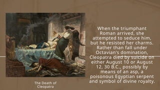 The Death of
Cleopatra
When the triumphant
Roman arrived, she
attempted to seduce him,
but he resisted her charms.
Rather than fall under
Octavian's domination,
Cleopatra died by suicide on
either August 10 or August
12, 30 B.C., possibly by
means of an asp, a
poisonous Egyptian serpent
and symbol of divine royalty.
 