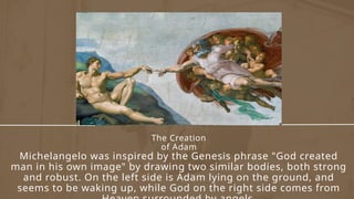The Creation
of Adam
Michelangelo was inspired by the Genesis phrase "God created
man in his own image" by drawing two similar bodies, both strong
and robust. On the left side is Adam lying on the ground, and
seems to be waking up, while God on the right side comes from
 