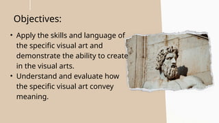 Objectives:
• Apply the skills and language of
the specific visual art and
demonstrate the ability to create
in the visual arts.
• Understand and evaluate how
the specific visual art convey
meaning.
 