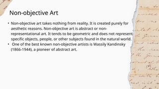 Non-objective Art
• Non-objective art takes nothing from reality. It is created purely for
aesthetic reasons. Non-objective art is abstract or non-
representational art. It tends to be geometric and does not represent
specific objects, people, or other subjects found in the natural world.
• One of the best known non-objective artists is Wassily Kandinsky
(1866-1944), a pioneer of abstract art.
 