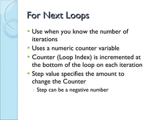 For Next Loops Use when you know the number of iterations Uses a numeric counter variable Counter (Loop Index) is incremented at the bottom of the loop on each iteration  Step value specifies the amount to change the Counter Step can be a negative number 
