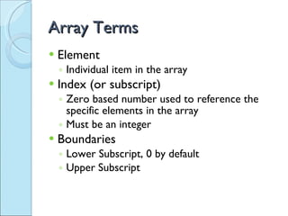 Array Terms Element Individual item in the array Index (or subscript) Zero based number used to reference the specific elements in the array Must be an integer Boundaries Lower Subscript, 0 by default Upper Subscript 