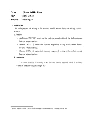 Name

: Shinta Ari Herdiana

SRN

: 1001120553

Subject

: Writing IV

1. Paraphrase
The main purpose of writing is the students should become better at writing (Author:
Harmer)
a. Innotes
As Harmer (2007:112) points out, the main purpose of writing is the students should
become better at writing.
Harmer (2007:112) claims that the main purpose of writing is the students should
become better at writing.
Harmer (2007:112) argues that the main purpose of writing is the students should
become better at writing.
b. Footnotes
The main purpose of writing is the students should become better at writing,
whatever kind of writing that might be.1

1

Jeremy Harmer, How to Teach English, England: Pearson Education Limited, 2007, p.112

 