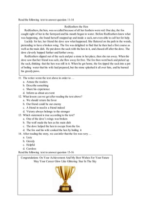 Read the following text to answer question 11-14
11. The writer wrote the text above in order to …
a. Amuse the readers
b. Describe something
c. Share his experience
d. Inform us about an event
12. What lesson can we get after reading the text above?
a. We should return the favor
b. Our friend could be our enemy
c. A friend in need is a friend indeed
d. Victory always belongs to the stronger
13. Which statement is true according to the text?
a. One of the dove’s wings was broken
b. The wolf made the hen as his main dish
c. The dove helped the hen to escape from the fox
d. The fox and his wife cooked the hen by boiling it
14. After reading the story, we can infer that the fox was very …
a. Lazy
b. Greedy
c. Helpful
d. Careless
Read the following text to answer question 15-16

Redfeathers the Hen
Redfeathers,the hen, was so called because of all her feathers were red. One day,the fox
caught sight of her in the farmyard and his mouth began to water. Before Redfeathers knew what
was happening, she found herself snapped up and inside a sack,not even able to call her for help.
Luckily for her, her friend the dove saw what happened. She fluttered on the path in the woods,
pretending to have a broken wing. The fox was delighted to find that he then had a first course as
well as the main dish. He put down the sack with the hen in it, and chased off after the dove. The
dove cleverly hopped further and further away.
Redfeathers slipped out of the sack and put a stone in her place, then she ran away. When the
dove saw that her friend was safe,she flew away for free. The fox then went back and picked up
the sack,thinking that the hen was still in it. When he got home, the fox tipped the sack into a pot
of boiling water that his wife had prepared, but the stone splashed it all over him, and he burned
his greedy paws.
Congratulations On Your Achievement And My Best Wishes For Your Future
May Your Career Glow Like Glittering Star In The Sky
 