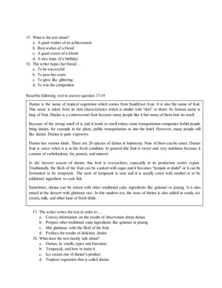 15. What is the text about?
a. A good wishes of an achievement
b. Best wishes of a friend
c. A good career of a friend
d. A nice hope of a birthday
16. The writer hopes her friend…
a. To be successful
b. To pass her exam
c. To glow like glittering
d. To win the competition
Read the following text to answer question 17-19
17. The writer writes the text in order to …
a. Convey information on the results of observation about durian
b. Prepare other traditional cake ingredients like gelamai or jenang
c. Mix glutinous with the flesh of the fruit
d. Produce the results of delicious durian
18. What does the text mostly talk about?
a. Durian, its smells, types and functions
b. Tempoyak, and how to make it
c. Ice cream,one of durian’s product
d. Tropical vegetation that is called durian
Durian is the name of tropical vegetation which comes from SouthEast Asia. It is also the name of fruit.
This name is taken from its skin characteristics which is similar with “duri” or thorn. Its famous name is
king of fruit. Durian is a controversial fruit because many people like it but many of them hate its smell.
Because of the strong smell of it, and it tends to smell rotten, some transportation companies forbid people
bring durian, for example in the plane, public transportation or into the hotel. However, many people still
like durian. Durian is quite expensive.
Durian has various kinds. There are 20 species of durian in Indonesia. Nine of them can be eaten. Durian
fruit is eaten when it is in the fresh condition. In general this fruit is sweet and very nutritious because it
consists of carbohydrate, fat, protein, and mineral.
In the harvest season of durian, this fruit is everywhere, especially in its production centre region.
Traditionally, the flesh of the fruit can be cooked with sugar and it becomes “lempok or dodol” or it can be
fermented to be tempoyak. The taste of tempoyak is sour and it is usually eaten with sambal or to be
additional ingredient to cook fish.
Sometimes, durian can be mixed with other traditional cake ingredients like gelamai or jenang. It is also
mixed in the dessert with glutinous rice. In this modern era, the taste of durian is also added in candy, ice
cream, milk, and other kind of fresh drink.
 