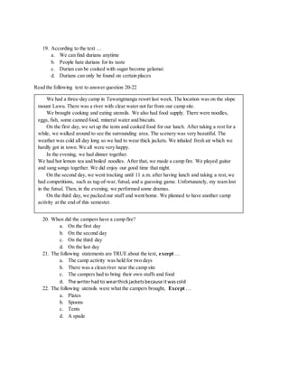 19. According to the text …
a. We can find durians anytime
b. People hate durians for its taste
c. Durian can be cooked with sugar become gelamai
d. Durians can only be found on certain places
Read the following text to answer question 20-22
20. When did the campers have a camp fire?
a. On the first day
b. On the second day
c. On the third day
d. On the last day
21. The following statements are TRUE about the text, except …
a. The camp activity was held for two days
b. There was a clean river near the camp site
c. The campers had to bring their own stuffs and food
d. The writerhad to wearthickjacketsbecause itwascold
22. The following utensils were what the campers brought, Except …
a. Plates
b. Spoons
c. Tents
d. A spade
We had a three-day camp in Tawangmangu resort last week. The location was on the slope
mount Lawu. There was a river with clear water not far from our camp site.
We brought cooking and eating utensils. We also had food supply. There were noodles,
eggs, fish, some canned food, mineral water and biscuits.
On the first day, we set up the tents and cooked food for our lunch. After taking a rest for a
while, we walked around to see the surrounding area. The scenery was very beautiful. The
weather was cold all day long so we had to wear thick jackets. We inhaled fresh air which we
hardly got in town. We all were very happy.
In the evening, we had dinner together.
We had hot lemon tea and boiled noodles. After that, we made a camp fire. We played guitar
and sang songs together. We did enjoy our good time that night.
On the second day, we went tracking until 11 a.m. after having lunch and taking a rest,we
had competitions, such as tug-of-war, futsal, and a guessing game. Unfortunately, my team lost
in the futsal. Then, in the evening, we performed some dramas.
On the third day, we packed our stuff and went home. We planned to have another camp
activity at the end of this semester.
 