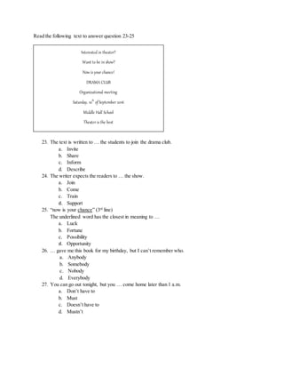 Read the following text to answer question 23-25
23. The text is written to … the students to join the drama club.
a. Invite
b. Share
c. Inform
d. Describe
24. The writer expects the readers to … the show.
a. Join
b. Come
c. Train
d. Support
25. “now is your chance” (3rd
line)
The underlined word has the closest in meaning to …
a. Luck
b. Fortune
c. Possibility
d. Opportunity
26. … gave me this book for my birthday, but I can’t remember who.
a. Anybody
b. Somebody
c. Nobody
d. Everybody
27. You can go out tonight, but you … come home later than 1 a.m.
a. Don’t have to
b. Must
c. Doesn’t have to
d. Mustn’t
Interested in theater?
Want to be in show?
Now is your chance!
DRAMA CLUB
Organizational meeting
Saturday, 10th
of September 2016
Middle Hall School
Theater is the best
Stage of your life
Question? See Mrs. Kirana or Mr Arief
 