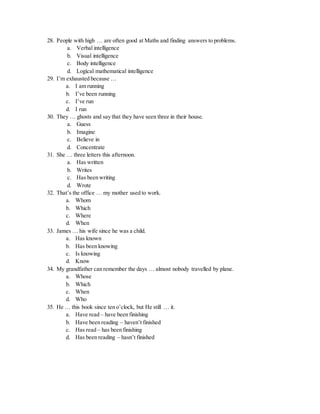 28. People with high … are often good at Maths and finding answers to problems.
a. Verbal intelligence
b. Visual intelligence
c. Body intelligence
d. Logical mathematical intelligence
29. I’m exhausted because …
a. I am running
b. I’ve been running
c. I’ve run
d. I run
30. They … ghosts and say that they have seen three in their house.
a. Guess
b. Imagine
c. Believe in
d. Concentrate
31. She … three letters this afternoon.
a. Has written
b. Writes
c. Has been writing
d. Wrote
32. That’s the office … my mother used to work.
a. Whom
b. Which
c. Where
d. When
33. James … his wife since he was a child.
a. Has known
b. Has been knowing
c. Is knowing
d. Know
34. My grandfather can remember the days … almost nobody travelled by plane.
a. Whose
b. Which
c. When
d. Who
35. He … this book since ten o’clock, but He still … it.
a. Have read – have been finishing
b. Have been reading – haven’t finished
c. Has read – has been finishing
d. Has been reading – hasn’t finished
 