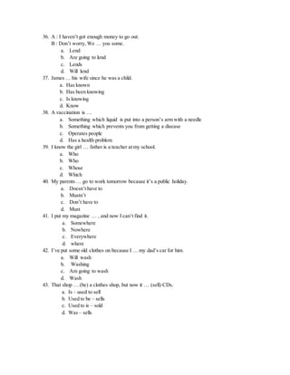 36. A : I haven’t got enough money to go out.
B : Don’t worry, We … you some.
a. Lend
b. Are going to lend
c. Lends
d. Will lend
37. James … his wife since he was a child.
a. Has known
b. Has been knowing
c. Is knowing
d. Know
38. A vaccination is …
a. Something which liquid is put into a person’s arm with a needle
b. Something which prevents you from getting a disease
c. Operates people
d. Has a health problem
39. I know the girl … father is a teacher at my school.
a. Who
b. Who
c. Whose
d. Which
40. My parents … go to work tomorrow because it’s a public holiday.
a. Doesn’t have to
b. Mustn’t
c. Don’t have to
d. Must
41. I put my magazine … , and now I can’t find it.
a. Somewhere
b. Nowhere
c. Everywhere
d. where
42. I’ve put some old clothes on because I … my dad’s car for him.
a. Will wash
b. Washing
c. Am going to wash
d. Wash
43. That shop … (be) a clothes shop, but now it … (sell) CDs.
a. Is – used to sell
b. Used to be – sells
c. Used to is – sold
d. Was – sells
 