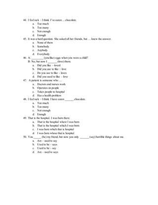 44. I feelsick – I think I’ve eaten ... chocolate.
a. Too much
b. Too many
c. Not enough
d. Enough
45. It was a hard question. She asked all her friends, but … knew the answer.
a. None of them
b. Somebody
c. Anybody
d. Everybody
46. A: ________ (you/like) eggs when you were a child?
B: No, but now I ______ (love) them.
a. Did you like – loved
b. Did you use to like – love
c. Do you use to like – loves
d. Did you used to like – love
47. A patient is someone who …
a. Doctors and nurses work
b. Operates on people
c. Takes people to hospital
d. Has a health problem
48. I feelsick – I think I have eaten ______ chocolate.
a. Too much
b. Too many
c. Not enough
d. Enough
49. That is the hospital. I was born there.
a. That is the hospital where I was born
b. That is the hospital which I was born
c. I was born which that is hospital
d. I was born whose that is hospital
50. You _____ (be) my friend, but now you only ______ (say) horrible things about me.
a. Are – used to say
b. Used to be – says
c. Used to be – say
d. Are – used to says
 