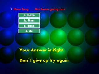 1. How long .......this been going on?
a. Have
b. Has
c. does
d. do
Your Answer is Right
Don`t give up try again
 