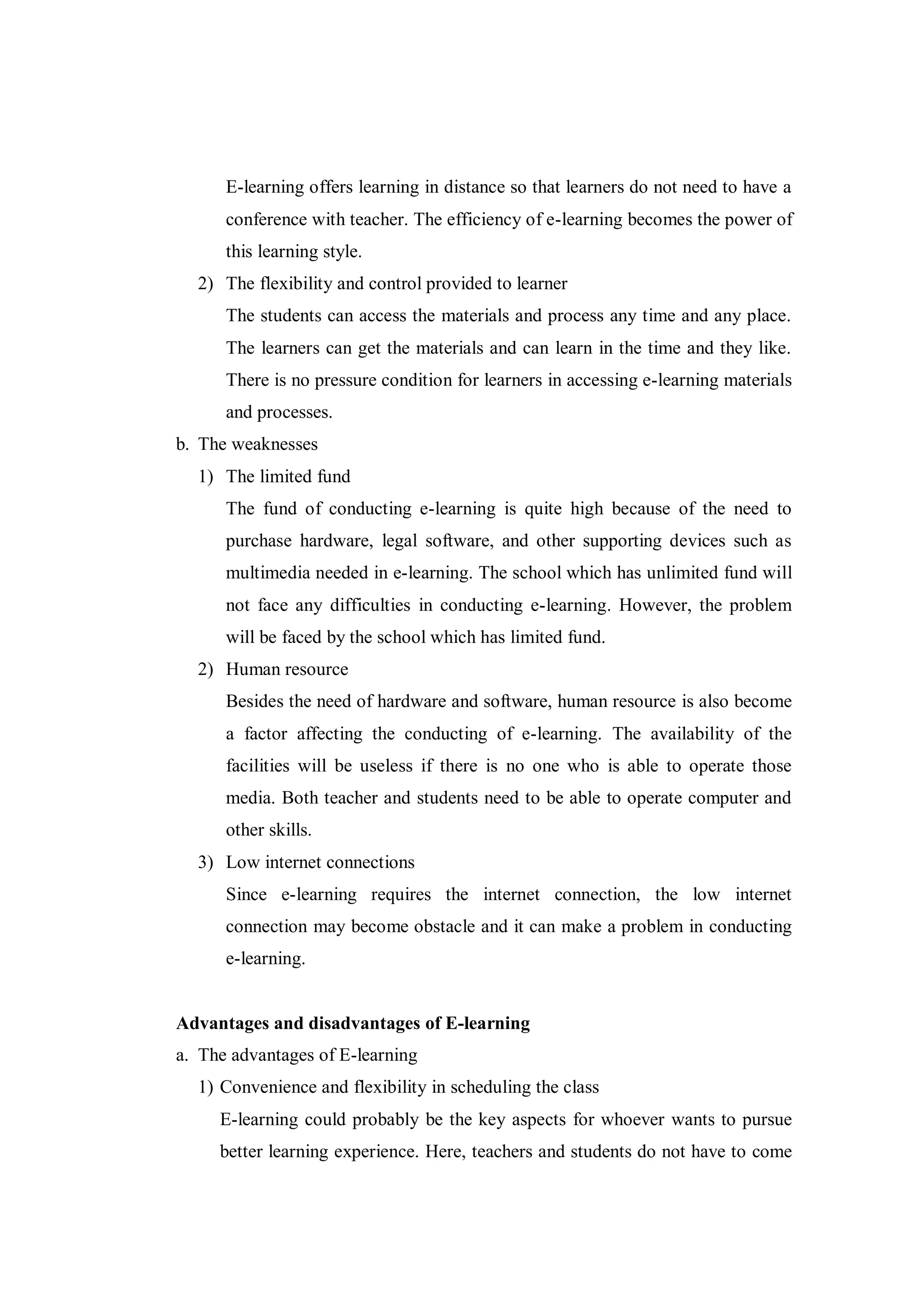 E-learning offers learning in distance so that learners do not need to have a
conference with teacher. The efficiency of e-learning becomes the power of
this learning style.
2) The flexibility and control provided to learner
The students can access the materials and process any time and any place.
The learners can get the materials and can learn in the time and they like.
There is no pressure condition for learners in accessing e-learning materials
and processes.
b. The weaknesses
1) The limited fund
The fund of conducting e-learning is quite high because of the need to
purchase hardware, legal software, and other supporting devices such as
multimedia needed in e-learning. The school which has unlimited fund will
not face any difficulties in conducting e-learning. However, the problem
will be faced by the school which has limited fund.
2) Human resource
Besides the need of hardware and software, human resource is also become
a factor affecting the conducting of e-learning. The availability of the
facilities will be useless if there is no one who is able to operate those
media. Both teacher and students need to be able to operate computer and
other skills.
3) Low internet connections
Since e-learning requires the internet connection, the low internet
connection may become obstacle and it can make a problem in conducting
e-learning.
Advantages and disadvantages of E-learning
a. The advantages of E-learning
1) Convenience and flexibility in scheduling the class
E-learning could probably be the key aspects for whoever wants to pursue
better learning experience. Here, teachers and students do not have to come
 