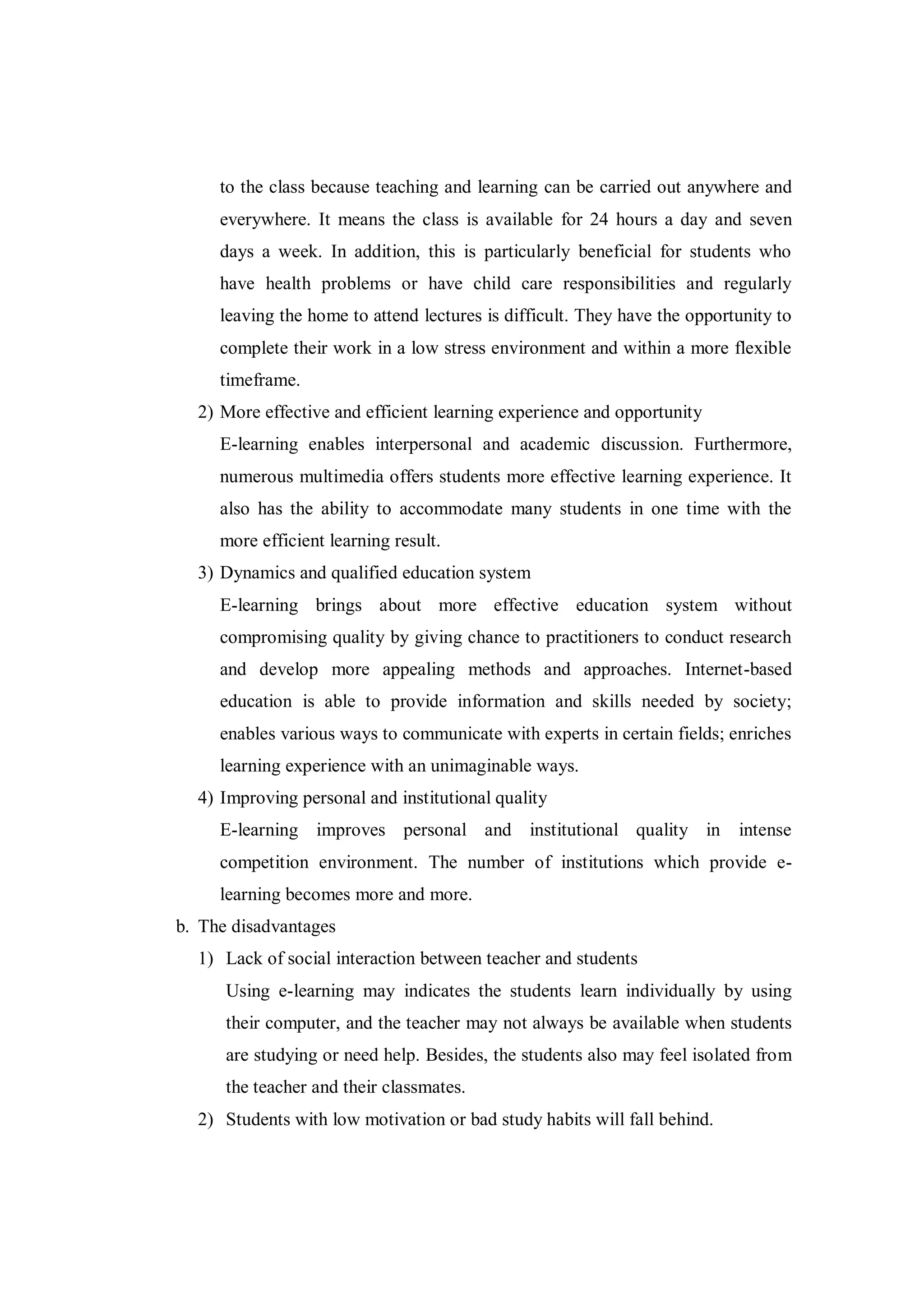 to the class because teaching and learning can be carried out anywhere and
everywhere. It means the class is available for 24 hours a day and seven
days a week. In addition, this is particularly beneficial for students who
have health problems or have child care responsibilities and regularly
leaving the home to attend lectures is difficult. They have the opportunity to
complete their work in a low stress environment and within a more flexible
timeframe.
2) More effective and efficient learning experience and opportunity
E-learning enables interpersonal and academic discussion. Furthermore,
numerous multimedia offers students more effective learning experience. It
also has the ability to accommodate many students in one time with the
more efficient learning result.
3) Dynamics and qualified education system
E-learning brings about more effective education system without
compromising quality by giving chance to practitioners to conduct research
and develop more appealing methods and approaches. Internet-based
education is able to provide information and skills needed by society;
enables various ways to communicate with experts in certain fields; enriches
learning experience with an unimaginable ways.
4) Improving personal and institutional quality
E-learning improves personal and institutional quality in intense
competition environment. The number of institutions which provide e-
learning becomes more and more.
b. The disadvantages
1) Lack of social interaction between teacher and students
Using e-learning may indicates the students learn individually by using
their computer, and the teacher may not always be available when students
are studying or need help. Besides, the students also may feel isolated from
the teacher and their classmates.
2) Students with low motivation or bad study habits will fall behind.
 