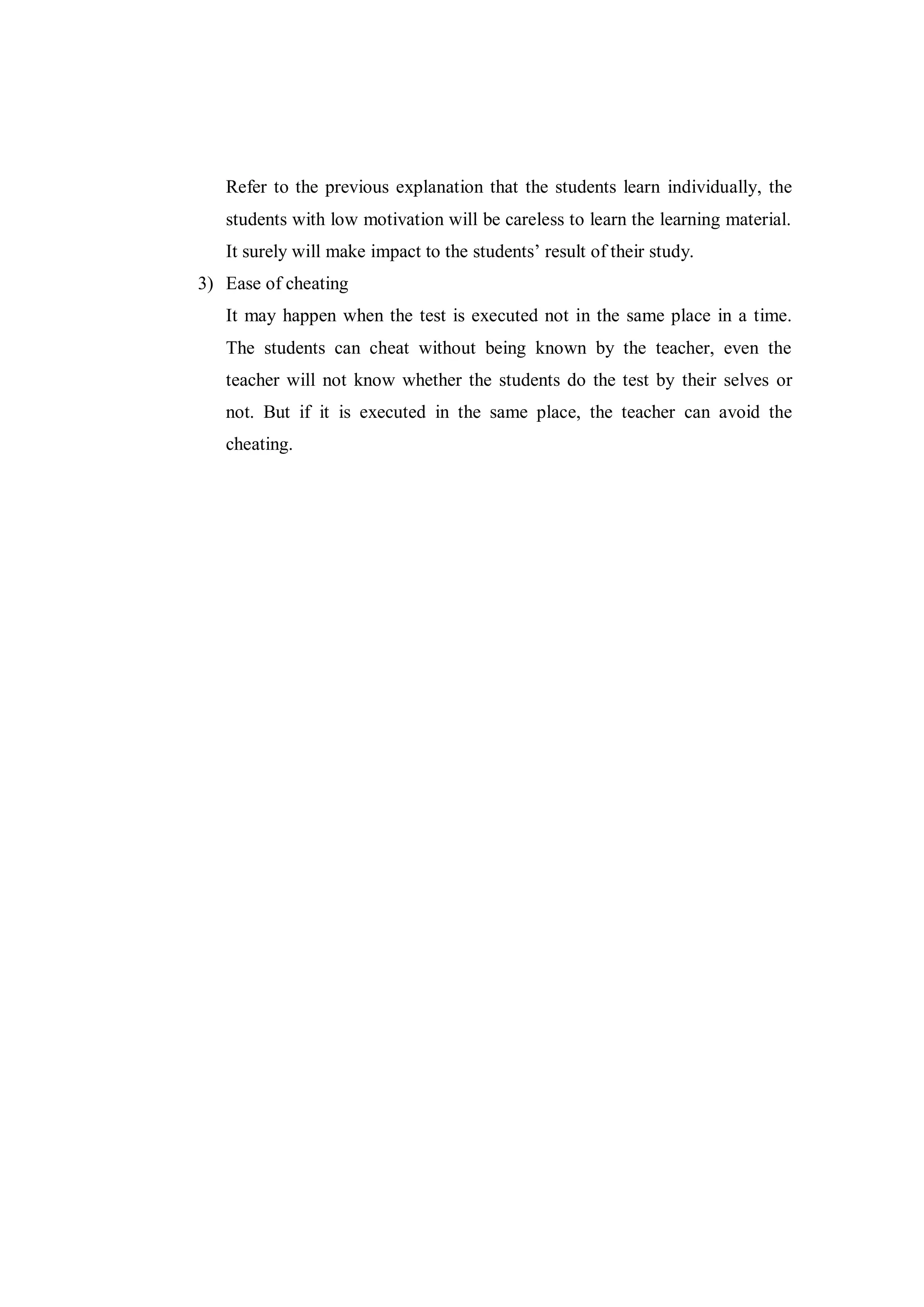 Refer to the previous explanation that the students learn individually, the
students with low motivation will be careless to learn the learning material.
It surely will make impact to the students’ result of their study.
3) Ease of cheating
It may happen when the test is executed not in the same place in a time.
The students can cheat without being known by the teacher, even the
teacher will not know whether the students do the test by their selves or
not. But if it is executed in the same place, the teacher can avoid the
cheating.
 