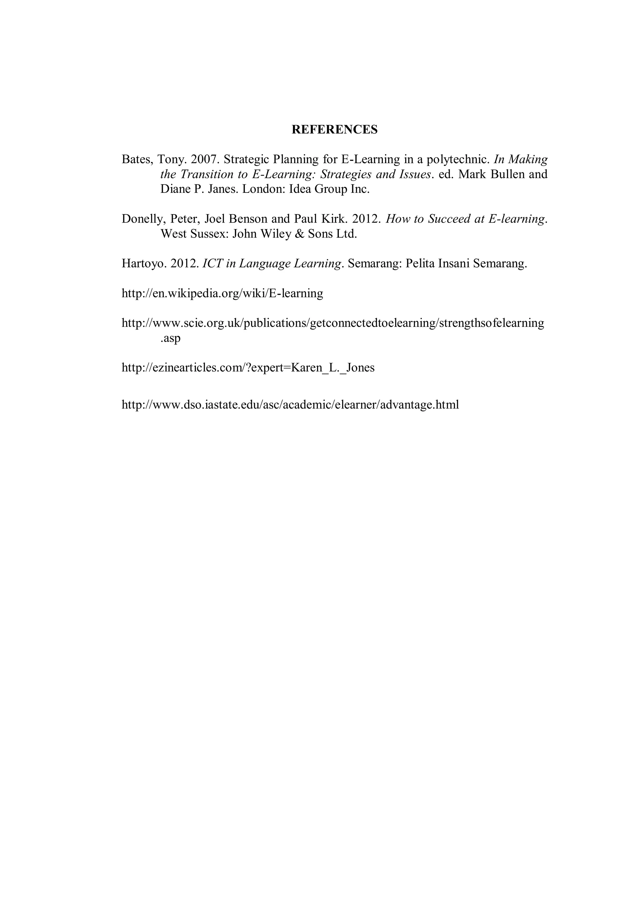 REFERENCES
Bates, Tony. 2007. Strategic Planning for E-Learning in a polytechnic. In Making
the Transition to E-Learning: Strategies and Issues. ed. Mark Bullen and
Diane P. Janes. London: Idea Group Inc.
Donelly, Peter, Joel Benson and Paul Kirk. 2012. How to Succeed at E-learning.
West Sussex: John Wiley & Sons Ltd.
Hartoyo. 2012. ICT in Language Learning. Semarang: Pelita Insani Semarang.
http://en.wikipedia.org/wiki/E-learning
http://www.scie.org.uk/publications/getconnectedtoelearning/strengthsofelearning
.asp
http://ezinearticles.com/?expert=Karen_L._Jones
http://www.dso.iastate.edu/asc/academic/elearner/advantage.html
 