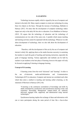 E-LEARNING
Technology increases rapidly which is signed by the use of computer and
internet in the daily life. Many experts compete to create new technology by using
these two objects as the bases. Through the increase of technology, Balleden in
Hartoyo (2012, 19) states that the development of computer technology makes
impact not only to the daily life but also to education. Even Maddison in Hartoyo
(2012, 19) argues that the technology of education and the technology of
communication are two side of the same coin. A parable which means teaching
and learning activities cannot be separated with the technology. Whenever we talk
about development of technology, there we also talk about the development of
education.
Therefore, with the development of this era by the use of computer and
internet in daily life, applying them as the media becomes necessity in sustaining
the teachers to reach the goals of teaching and learning instruction, especially the
goals of language learning. Various approaches and methods can be held by
teachers to put students at the best place of learning; however this paper will only
be focused on applying E-learning in language learning.
Concept of E-Learning
E-learning comes from the word “electronic” and “learning”. It refers to
the use of electronic media and Information and Communication
Technologies (ICT) in education. Computer and internet are correlated each other
which then utters a method in teaching and learning called e-learning, as the
statement of Morrison in Hartoyo (2012, 86):
“E-learning is the continuous assimilation of knowledge and skills by
adults stimulated by synchronous and asynchronous learning events–and
sometimes Knowledge Management outputs–which are authored,
delivered, engaged with, supported, and administered using internet
technologies.”
Synchronous learning implies the exchange of ideas and information with
one or more participants during the same period of time like a face-to-face
 