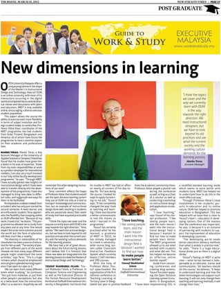 thursday, MARCH 15, 2012                                                                                                                                                   NEW Straits TIMES | PAGE 17

                                                                                                                                                         post graduate




New dimensions in learning
O
        pen University Malaysia offers a
        unique programme in the shape
        of the Master’s in Instructional
Design and Technology. How so? OUM
is an online university, with most of its                                                                                                                                       “I think the topics
interactions occurring in the digital                                                                                                                                           we cover and the
world accompanied by occasional phys-                                                                                                                                           way we currently
ical classes and discussions with peers
and educators. MIDT is only available                                                                                                                                             learn with OUM
online, encouraging a diverse overseas                                                                                                                                               is the way
student population.                                                                                                                                                             towards the right
    This aspect allows the course the
ability to exercise even more flexibility                                                                                                                                           direction. We
in terms of subject evolution and for-                                                                                                                                          need instructional
eign student intake, to name a few. Pro-                                                                                                                                           designers, but
fessor Abtar Kaur, coordinator of the
MIDT programme, has had students                                                                                                                                                  we have to look
from India, Finland, Bangladesh and                                                                                                                                                beyond its old
America: all of whom have found the                                                                                                                                             practices and see
programme to have a positive impact                                                                                                                                             what the current
on their academic and professional
lives.                                                                                                                                                                            society and the
                                                                                                                                                                                  working culture
Marko Teras: Marko Teras, a Key                                                                                                                                                  demands for the
Account Manager at the University of
Applied Sciences in Tampere, Finland has                                                                                                                                         learning process.
found that his studies have given him                                                                                                                                              Marko Teras
a boost in his area of expertise. “Aside                                                                                                                                          Account Manager
from my main responsibilities at work
as a product developer for international
markets, I am also very much involved
in our fully online faculty development
programme,” he says. “Through MIDT,
I have actually gained new insights on
instructional design which I have been         remember this when designing instruc-       his studies in MIDT has had an affect from the academic community there.          a modified blended learning mode
able to transfer directly into the devel-      tions of our own!”                          on nearly all corners of his day-to- Professor Abtar played a pivotal role        which seems to work better with
opment of the programme. I have also               Teras’ comment reflects the hopes       day life. “As I was doing                           during the conference         students here. MIDT has helped me
managed to bring new ideas to differ-          of Professor Abtar that students would      the course, I looked for                            as well, acting as a Chair    to understand how to do this in the
ent tasks, and suggested new ways for          see the open distance learning system       ways to apply my learn-                             of a session as well as       most effectual way.”
them to be facilitated.”                       they use at OUM not only as a tool to       ing to my job,” Yousuf                              conducting a workshop            Through Professor Abtar’s close
    An impressive rundown indeed, from         transport knowledge and communica-          says. “It has completely                            on instructional design       involvement in her students’ pur-
a student who has only just started his        tion, but an example of instructional       changed the way I look                              and applications in edu-      suits in education and its online
second semester. A keen learner and            design done well, resulting in students     at teaching and learn-                              cation.                       nature, OUM has helped to promote
an enthusiastic student, Teras appreci-        who are passionate about their realm        ing. I have also become                                 “I love teaching,”        education in Bangladesh. This has
ates the flexibility that studying online      of study and have acquired practicable      a better communicator                               says Yousuf of his cho-       helped with an issue that is close to
at OUM afforded him. “Because of my            skills.                                     in real life thanks to                              sen profession. “I like       Yousuf’s heart – education in devel-
work, I travel a lot,” he shares. “This pro-       “I think the topics we cover and the    what I learned in the        “I love teaching. seeing people learn,               oping nations. One of the reasons
gramme has allowed me to study from            way we currently learn with OUM is the      programme.”                 I like seeing people and the main reason I            that the conference was important,
any place and at any time. One would           way towards the right direction,” Teras        Yousuf has certainly          learn, and the     went into the instruc-        he says, is because it is an instance
expect this to be more common around           opines. “We need instructional design-      practiced what he has                               tional design field is        of partnering with students to sup-
the world, but this form of education          ers, but we have to look beyond its old     learned; a graduate               main reason       because I wanted to           port the improvement of education
still feels much like a novelty.”              practices and see what the current soci-    of MIDT in 2010, he             I went into the     find out how to make          in developing countries.
    The diversity in nationalities of his      ety and the working culture demands         has already managed               instructional     people learn better.             “The developing world needs
classmates has been a source of educa-         for the learning process.                   to create a university-                             The MIDT programme            better education delivery methods
tion for him as well. “The variety of peo-         We have had a lot of great discus-      wide course blog sys-            design field is    allowed us to see what        than what is widely in practice now,”
ple from different parts of the world          sions about the future during lessons,      tem called ‘Classroom        because I wanted worked with students                he adds. “There is a huge educa-
showed me how many ways different              and I believe that it is fantastic that     Interactive Feedback           to find out how      and what did not. This        tional divide just as there is a digital
people might understand the same               these new ideas are integrated into the     System’ which currently       to make people        has helped me become          divide.”
activities,” says Teras. “This is a huge       learning process to create the Masters of   boasts 7,560 members                                an ef fec tive online            Yousuf’s feeling on MIDT is quite
richness which should be emphasised            Instructional Design and Technology.”       and 390 courses.                learn better.“      teacher myself.”              clear – what he has learned is indis-
and can give a splendid learning experi-                                                      With the help of           Yousuf Mahbubul           Aside from conven-        pensable as an educator, trainer and
ence if we open our eyes to it.”               Yousuf Mahbubul Islam: You-                 Professor Abtar, You-                 Islam         ing conferences and           communicator. “All teachers should
    ‘We can learn from many different          suf Mahbubul Islam, a Professor in          suf spearheaded the            Executive director,  creating blog systems,        do this course,” he believes. “It helps
levels when studying,” he continues.           Computer Science and Engineering            organisation of the first    Daffodil International Yousuf has been apply-        to understand learning and how the
“Not just from materials, or just from         as well as the Executive Director at        national conference on              University      ing the Open Distance         latest technologies can support such
other people’s perceptions, but also           the Human Resource Development              Teaching Learning at                                Learning system to stu-       learning. It will not only change their
at a meta-level; how the instructions          Institute at Daffodil International Uni-    Tertiary Level in Bang-                             dents in Bangladesh.          teaching and learning methods, it will
affect us as learners. Hopefully we will       versity in Bangladesh, has found that       ladesh last year to positive feedback “I have been implementing ODL in            change their lives.”
 