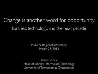 Change is another word for opportunity
   libraries, technology, and the next decade


              Mid-TN Regional Workshop
                   March 28, 2013


                       Jason Griffey
         Head of Library Information Technology
         University of Tennessee at Chattanooga
 
