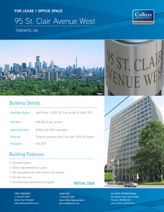 FOR lease > OFFICe sPaCe


    95 St. Clair Avenue West
     tOrOntO, On




Building Details
Available Space:          16th Floor - 6,591 SF (can divide to 4,800 SF)


net rent:                 $18.00 psf per annum

Additional rent:          $19.87 psf (2011 estimate)

Parking:                  tenant’s parking ratio 1 stall per 1,600 sf leased

Available:                Fall 2011


Building Features
> Excellent views
> Great improvements in place
> On-site parking for both tenant and visitors
> On-site security
> Institutionally owned and occupied                         VIRTUAL TOUR


    TOby TObIASON*                            jOhN REId                        COLLIERS INTERNATIONAL
    +1 416 643 3459                           +1 416 643 3455                  One Queen Street, Suite 2200
    Senior Vice President                     Senior Sales Representative      Toronto, ON M5C 2Z2
    toby.tobiason@colliers.com                john.reid@colliers.com           www.colliers.com/toronto
 