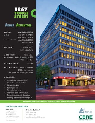 1867
                        YONGE
                        STREET

  ADGAR . ADVANTAGE .
 F LO O R /                  Suite   600 -    5,065   SF
 AREA:                       Suite   601 -    5,176   SF
                             Suite   602 -    1,557   SF
(Available Oct ‘11)          Suite   906 -    2,217   SF
                                     Total:   3,774   SF

 N E T R E N T:                     $16.00 psf/Yr
                                 (with escalations)

 ADDITIONAL                         Taxes $5.71
 R E N T ( 2 0 1 1 E S T ) : Operating $13.00
                             Total:     $18.71

 P A R K I N G R AT I O :                     1:1,250

 P A R K I N G R AT E :  $162.28 reserved
                      $135.00 unreserved
           per space per month (plus taxes)

 COMMENTS:

 •     Located one block south of
       Davisville Subway Station
 •     On site banking
 •     Parking on site
 •     Strong labour pool
 •     Improved local infrastructure
 •     Fantastic restaurant, shopping,
       banking amenities within steps of

                                      PRIME LOCATION WITHIN THE YONGE AND ST. CLAIR CORRIDOR


     F O R M O R E I N F O R M AT I O N :

     Jim Doty*                            Brendan Sullivan*
     Vice President                       Sales Associate
     416 847 3230                         416 847 3262
     jim.doty@cbre.com                    brendan.sullivan@cbre.com
     *Sales Representative
 