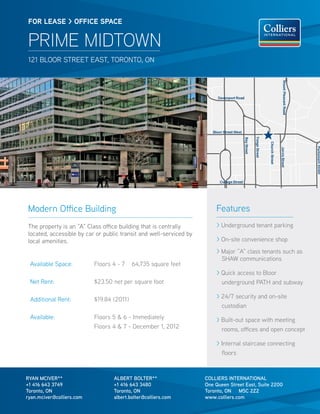 FOR lease > OFFICe sPaCe


 PRIME MIDTOWN
 121 BLOOR STREET EAST, TORONTO, ON




Modern Office Building                                                  Features
The property is an “A” Class office building that is centrally          > Underground tenant parking
located, accessible by car or public transit and well-serviced by
local amenities.                                                        > On-site convenience shop
                                                                        > Major ”A” class tenants such as
                                                                          SHAW communications
 Available Space:          Floors 4 - 7    64,735 square feet
                                                                        > Quick access to Bloor
 Net Rent:                 $23.50 net per square foot                     underground PATH and subway

 Additional Rent:          $19.84 (2011)                                > 24/7 security and on-site
                                                                          custodian
 Available:                Floors 5 & 6 - Immediately                   > Built-out space with meeting
                           Floors 4 & 7 - December 1, 2012                rooms, offices and open concept

                                                                        > Internal staircase connecting
                                                                          floors



RYAN MCIVER**                     ALBERT BOLTER**                   COLLIERS INTERNATIONAL
+1 416 643 3749                   +1 416 643 3480                   One Queen Street East, Suite 2200
Toronto, ON                       Toronto, ON                       Toronto, ON M5C 2Z2
ryan.mciver@colliers.com          albert.bolter@colliers.com        www.colliers.com
 