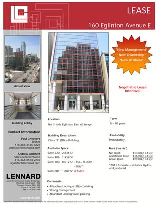 LEASE
                                                                                                           160 Eglinton Avenue E



                                                                                                                                              *New Management*
                                                                                                                                                *New Ownership*
                                                                                                                                                   *New Attitude*




             Actual View
                                                                                                                                                  Negotiable Lease
                                                                                                                                                     Incentive!




                                                           Location                                                                    Term
          Building Lobby                                                                                                               5 – 10 years
                                                           North side Eglinton; East of Yonge

     Contact Information
                                                           Building Description                                                       Availability
               Paul Cheevers                                                                                                         Immediately
                                                           Class “B” Office Building
                       Broker
          416.366.3185 x228
       pcheevers@lennard.com                           Available Space                                                               Rent (“as-is”)

              Andrew Gallifent                         Suite 320: 2,836 SF                                                           Net Rent:                     $13.00 p.s.f./yr
           Sales Representative                        Suite 406: 1,939 SF                                                           Additional Rent:              $16.00 p.s.f./yr
           416.366.3183 x232                                                                                                         Gross Rent:                   $29.00 p.s.f./yr
        agallifent@lennard.com                         Suite 700: 8,012 SF – FULL FLOOR!
                                                                                         - BUILT                                     *2011 Estimate – Includes Hydro
                                                                                                                                     and janitorial
                                                       Suite 601:            809 SF LEASED!


  Lennard Commercial Realty, Brokerage                 Comments
            150 York Street Suite 1900
             Toronto Ontario M5H 3S5
                 Phone: 416.366.3183                       Attractive boutique office building
                   Fax: 416.366.3186
                                                           Strong management
                                                           Abundant underground parking
                     lennard.com
Statements and information contained are based on the information furnished by principals and sources which we deem reliable but for which we can assume no responsibility
 