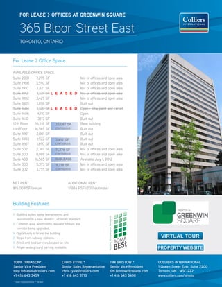 FOR lease > OFFICes aT GReeNWIN sQUaRe


      365 Bloor Street East
      TORONTO, ONTARIO


For Lease > Office Space

AVAILABLE OFFICE SPACE
Suite 2001   7,295 SF              Mix of offices and open area
Suite 1900   3,590 SF              Mix of offices and open area
Suite 1910   2,821 SF              Mix of offices and open area
Suite 1912   1,329 SF l e a s e D Mix of offices and open area
Suite 1802   3,427 SF              Mix of offices and open area
Suite 1805   1,898 SF              Built out
Suite 1604   1,320 SF l e a s e D Open - new paint and carpet
Suite 1606    4,110 SF             Open
Suite 1610    3,117 SF             Built out
12th Floor  16,518 SF   33,087 sf  Base building
11th Floor 16,569 SF    coNtiGUoUs Built out
Suite 1001   2,001 SF              Built out
Suite 1003   1,922 SF   3,612 sf   Built out
Suite 1007   1,690 SF   coNtiGUoUs Built out
Suite 502    2,387 SF   11,376 sf  Mix of offices and open area
Suite 500    8,989 SF   coNtiGUoUs Mix of offices and open area
Suite 400  16,565 SF    sUbLeAse   Available July 1, 2012
Suite 300    5,373 SF   9,218 sf   Mix of offices and open area
Suite 302    3,755 SF   coNtiGUoUs Mix of offices and open area


NET RENT                               ADDITIONAL RENT
$15.00 PSF/annum                       $18.14 PSF (2011 estimate)



Building Features

> Building suites being reengineered and
  revitalized to a new Modern Corporate standard.
> Common area, washrooms, elevator lobbies and
  corridor being upgraded.
> Opportunity to brand the building
> Steps from subway stations.
> Retail and food services located on site.
> Ample underground parking available.



tobY tobiAsoN*                     chris fYVie *                    tim bristow *              coLLiers iNterNAtioNAL
senior Vice President              senior sales representative      senior Vice President      1 Queen street east, suite 2200
toby.tobiason@colliers.com         chris.fyvie@colliers.com         tim.bristow@colliers.com   toronto, oN m5c 2Z2
+1 416 643 3459                    +1 416 643 3713                  +1 416 643 3408            www.colliers.com/toronto
* Sales Representative ** Broker
 