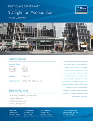 FiRst ClAss oppoRtuNity

90 Eglinton Avenue East
toRoNto, oNtARio




Building Details
                                                                                       this prestigious 9 storey building is located

Available space                                                                           on the north side of Eglinton Avenue and
suite 411       2,108 sF                                                                   one block east of yonge street. Many of
suite 600       2,182 sF
                                                                                           the common areas and bathrooms have
suite 990       2,097 sF
                                                                                        been renovated with a contemporary look,

Net Rent:                  $16.00 psF                                                      front desk security - 24 hours, 7 days a

                                                                                       week, designated parking spaces for clients
Additional Rent: $19.90 per sF (2011 estimate)                                         located at the back of the building and close

                                                                                       to many amenities. there is also designated

                                                                                             underground tenant parking available.

Building Features                                                                      Enjoy many great and convenient amenities

                                                                                        including; ttC, subway, restaurants, hotels
> Nine storey commercial office building                                                               and shops and much more!
> Ground floor retail
> Reflective glass exterior
> Class A developments


TIM bRISTOW*                  JOE SCARFONE**              TOby TObIASON*               COLLIERS INTERNATIONAL
+1 416 643 3408               +1 416 643 3784             +1 416 643 3459              One Queen Street, Suite 2200
Senior Vice President         Vice President              Senior Vice President        Toronto, ON M5C 2Z2
tim.bristow@colliers.com      joe.scarfone@colliers.com   toby.tobiason@colliers.com   www.colliers.com/toronto
 