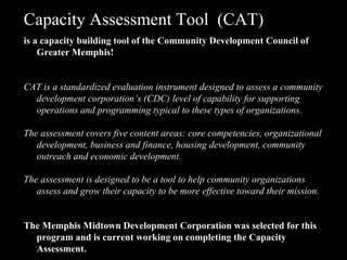 Capacity Assessment Tool  (CAT) is a capacity building tool of the Community Development Council of Greater Memphis! CAT is a standardized evaluation instrument designed to assess a community development corporation’s (CDC) level of capability for supporting operations and programming typical to these types of organizations.  The assessment covers five content areas: core competencies, organizational development, business and finance, housing development, community outreach and economic development.  The assessment is designed to be a tool to help community organizations assess and grow their capacity to be more effective toward their mission. The Memphis Midtown Development Corporation was selected for this program and is current working on completing the Capacity Assessment. 