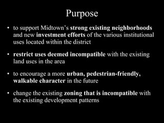 Purpose to support Midtown’s  strong existing neighborhoods  and new  investment efforts  of the various institutional uses located within the district restrict uses deemed incompatible  with the existing land uses in the area to encourage a more  urban, pedestrian-friendly, walkable character  in the future change the existing  zoning that is incompatible  with the existing development patterns 