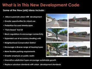 What is in This New Development Code Some of the New (old) Ideas Include: Allow & promote urban infill  development Greater opportunities for mixed use Pedestrian focused streetscapes “ Form Based” tool kit Block regulations to encourage connectivity Expanded use of accessory dwelling units  Neighborhood Conservation District Encourage a diverse range of housing types More flexible parking requirements Greater emphasis on public realm Innovative subdivision types encourage sustainable growth Replace suburban standards with urban  development standards  