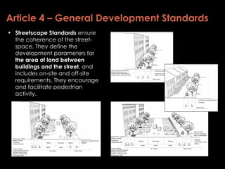 Article 4 – General Development Standards Streetscape Standards  ensure the coherence of the street-space. They define the development parameters for  the area of land between buildings and the street , and includes on-site and off-site requirements. They encourage and facilitate pedestrian activity. 