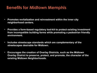 Benefits for Midtown Memphis  Promotes revitalization and reinvestment within the inner city neighborhood centers.  Provides a form-based regulatory tool-kit to protect existing investment from incompatible building forms while promoting a pedestrian friendly environment. Includes streetscape standards which are complementary of the streetscapes desirable for Midtown. Encourages the creation of Overlay Districts, such as the Midtown Overlay District to preserve, protect, and promote, the character of the existing Midtown Neighborhoods. 