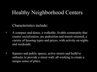 Healthy Neighborhood Centers Characteristics include: A compact and dense, a walkable, livable community that creates socialization, are pedestrian and transit oriented, a variety of housing types and prices, with activity on nights and weekends.  Squares and public spaces, active streets and build to setbacks to provide a street wall, all working to create a unique sense of place.   