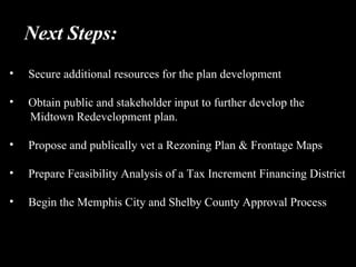 Next Steps: Secure additional resources for the plan development Obtain public and stakeholder input to further develop the  Midtown Redevelopment plan. Propose and publically vet a Rezoning Plan & Frontage Maps Prepare Feasibility Analysis of a Tax Increment Financing District Begin the Memphis City and Shelby County Approval Process 
