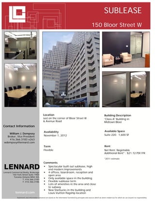 SUBLEASE
                                                                                                              150 Bloor Street W




                                               Location                                                                        Building Description
                                               Just on the corner of Bloor Street W                                            “Class A” Building in
                                               & Avenue Road                                                                   Midtown Bloor
Contact Information
                                                Availability                                                                   Available Space
   William J. Dempsey
                                                November 1, 2012                                                               Suite 220: 1,600 SF
  Broker, Vice President
    416.366.3183 x263
wdempsey@lennard.com
                                               Term                                                                            Rent
                                               Flexible                                                                        Net Rent: Negotiable
                                                                                                                               Additional Rent* : $21.72 PSF/YR

                                                                                                                               *2011 estimate

                                               Comments
                                                Spectacular built out sublease, high
                                                  end modern improvements
Lennard Commercial Realty, Brokerage            4 offices, boardroom, reception and
         150 York Street Suite 1900               open area
          Toronto Ontario M5H 3S5
                  T: 416.366.3183
                                                Only available space in the building
                  F: 416.366.3186               Flexible sublease term
                                                Lots of amenities in the area and close
                                                  to subway
                                                New Starbucks in the building and
            lennard.com                           Louis Vuitton flagship location
             Statements and information contained are based on the information furnished by principals and sources which we deem reliable but for which we can assume no responsibility
 