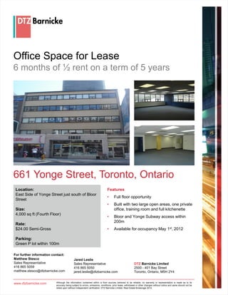 Office Space for Lease
6 months of ½ rent on a term of 5 years




661 Yonge Street, Toronto, Ontario
 Location:                                                                  Features
 East Side of Yonge Street just south of Bloor
                                                                            •      Full floor opportunity
 Street
                                                                            •      Built with two large open areas, one private
 Size:                                                                             office, training room and full kitchenette
 4,000 sq ft (Fourth Floor)
                                                                            •      Bloor and Yonge Subway access within
                                                                                   200m
 Rate:
 $24.00 Semi-Gross                                                          •      Available for occupancy May 1st, 2012

 Parking:
 Green P lot within 100m

For further information contact:
Matthew Stesco                             Jared Leslie
Sales Representative                       Sales Representative                                        DTZ Barnicke Limited
416 865 5059                               416 865 5050                                                2500 - 401 Bay Street
matthew.stesco@dtzbarnicke.com             jared.leslie@dtzbarnicke.com                                Toronto, Ontario, M5H 2Y4


www.dtzbarnicke.com       Although the information contained within is from sources believed to be reliable, no warranty or representation is made as to its
                          accuracy being subject to errors, omissions, conditions, prior lease, withdrawal or other changes without notice and same should not be
                          relied upon without independent verification. DTZ Barnicke Limited, Real Estate Brokerage 2012.
 