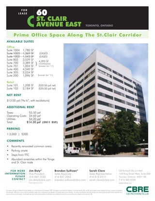 60
                                  FOR
                                LEASE

                                                                                ST. CLAIR
                                                                                AVENUE EAST                                                                                                                      TORONTO, ONTARIO


                    Prime O ffic e S p a c e A l o ng T he S t . C l a i r C o r ri do r
  AVAILABLE SUITES
  Office
  Suite 1004                                1,780                SF
  Suite 1003                                1,369                SF                    LEASED
  Suite 1002                                1,543                SF                    LEASED
  Suite 802                                 2,529                SF
                                                                                      4,393 SF
  Suite 700
  Suite 701
                                            3,389
                                            1,004
                                                                 SF
                                                                 SF
                                                                             }(       CONTIGUOUS
                                                                                        AVAILABLE JULY             ‘11)
  Suite 400                                 4,540                SF
  Suite 305                                 2,034                SF
  Suite 200                                 1,096                SF                 (AVAILABLE JULY ‘11)

  Retail
  Suite 101                                 1,208 SF                                 ($20.00 psf net)
  Suite 102                                 2,184 SF                                 ($20.00 psf net)

  NET RENT
  $13.00 psf (“As Is”, with escalations)

  ADDITIONAL RENT
  Taxes:           $5.50 psf
  Operating Costs: $4.60 psf
  Utilities:       $4.20 psf
  Total:          $14.30 psf ( 2 0 1 1 E S T )

  PARKING
  1:3,000 | $200

  COMMENTS
  •           Recently renovated common areas
  •           Parking onsite
  •           Steps from TTC
  •           Abundant amenities within the Yonge
              and St. Clair node

      FOR MORE                                               Jim Doty*                                                          Brendan Sullivan*                                                                          Sarah Clare                                                                   CB Richard Ellis Limited
I N F O R M AT I O N                                         Vice President                                                     Sales Associate                                                                            Sales Representative                                                          145 King Street West, Suite 600
           PLEASE                                            416 847 3230                                                       416 847 3262                                                                               416 815 2317                                                                  Toronto, Ontario M5H 1J8
       C O N TA C T                                          jim.doty@cbre.com                                                  brendan.sullivan@cbre.com                                                                  sarah.clare@cbre.com                                                          T 416 362 2244
                                                           *Sales Representative                                                                                                                                                                                                                         www.cbre.ca


 This disclaimer shall apply to CB Richard Ellis Limited, Brokerage, and to all other divisions of the Corporation (“CBRE”). The information set out herein (the “Information”) has not been verified by CBRE, and CBRE does not represent, warrant or guarantee the accuracy, correctness and completeness
 of the Information. CBRE does not accept or assume any responsibility or liability, direct or consequential, for the Information or the recipient’s reliance upon the Information. The recipient of the Information should take such steps as the recipient may deem necessary to verify the Information prior to
 placing any reliance upon the Information. The Information may change and any property described in the Information may be withdrawn from the market at any time without notice or obligation to the recipient from CBRE.
 
