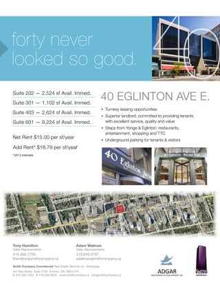 forty never
looked so good.                                                                              40
Suite 202 — 2,524 sf Avail. Immed.
Suite 301 — 1,102 sf Avail. Immed.
                                                               40 Eglinton AVe E.
                                                               •	Turnkey    leasing opportunities
Suite 403 — 2,624 sf Avail. Immed.
                                                               •	   Superior landlord; committed to providing tenants
Suite 601 — 9,224 sf Avail. Immed.                                  with excellent service, quality and value
                                                               •	   Steps from Yonge & Eglinton: restaurants,
                                                                    entertainment, shopping and TTC
Net Rent $15.00 per sf/year                                    •	   Underground parking for tenants & visitors
Add Rent* $18.79 per sf/year
*2013 estimate




Tony Hamilton                              Adam Walman
Sales Representative                       Sales Representative
416.366.7756                               416.848.0787
thamilton@smithcompany.ca                  awalman@smithcompany.ca

Smith Company Commercial Real Estate Services Inc. Brokerage
401 Bay Street, Suite 2704, Toronto, ON M5H 2Y4
t: 416.366.7000 f: 416.366.9800 www.smithcompany.ca info@smithcompany.ca
 