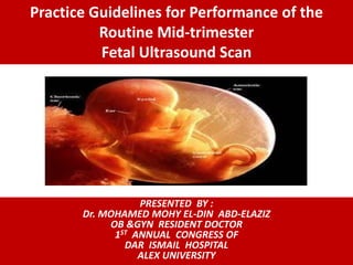 Practice Guidelines for Performance of the
Routine Mid-trimester
Fetal Ultrasound Scan
PRESENTED BY :
Dr. MOHAMED MOHY EL-DIN ABD-ELAZIZ
OB &GYN RESIDENT DOCTOR
1ST ANNUAL CONGRESS OF
DAR ISMAIL HOSPITAL
ALEX UNIVERSITY
 