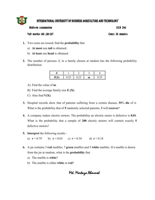 INTERNATIONAL UNIVERSITY OF BUSINESS AGRICULTURE AND TECHNOLOGY
     Midterm examination                                                     STA 240

   Full marks: 100 (80+20)                                            Time: 50 minutes


1. Two coins are tossed; find the probability that
   a) At most one tail is obtained.
   b) At least one head is obtained.

2. The number of persons X, in a family chosen at random has the following probability
   distribution:

                              X        1       2     3        4
                             P(X)   0.25     0.25    m       0.25

   A) Find the value of m.
   B) Find the average family size E (X).
   C) Also find V(X).

3. Hospital records show that of patients suffering from a certain disease, 55% die of it.
   What is the probability that of 5 randomly selected patients, 3 will recover?

4. A company makes electric motors. The probability an electric motor is defective is 0.01.
   What is the probability that a sample of 200 electric motors will contain exactly 5
   defective motors?

5. Interpret the following results :
   a) r = 0.79       b) r = 0.65       c) r = 0.34    d) r = 0.18

6. A jar contains 3 red marbles, 7 green marbles and 5 white marbles. If a marble is drawn
   from the jar at random, what is the probability that
   a) The marble is white?
   b) The marble is either white or red?


                                       Md. Mortuza Ahmmed
 