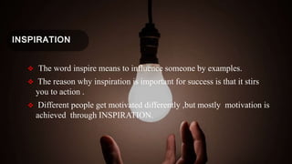 INSPIRATION
 The word inspire means to influence someone by examples.
 The reason why inspiration is important for success is that it stirs
you to action .
 Different people get motivated differently ,but mostly motivation is
achieved through INSPIRATION.
 
