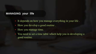 MANAGING your life
 It depends on how you manage everything in your life .
 How you develop a good routine .
 How you manage time.
 You need to set a time table which help you in developing a
good routine.
 