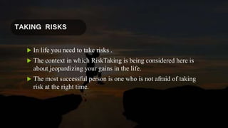 TAKING RISKS
 In life you need to take risks .
 The context in which RiskTaking is being considered here is
about jeopardizing your gains in the life.
 The most successful person is one who is not afraid of taking
risk at the right time.
 