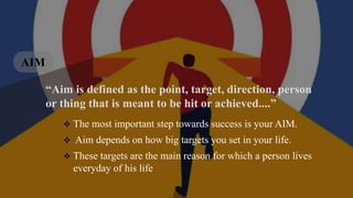 AIM
 The most important step towards success is your AIM.
 Aim depends on how big targets you set in your life.
 These targets are the main reason for which a person lives
everyday of his life
“Aim is defined as the point, target, direction, person
or thing that is meant to be hit or achieved....”
 