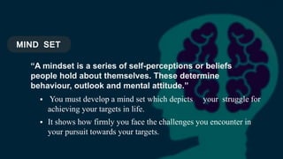 MIND SET
 You must develop a mind set which depicts your struggle for
achieving your targets in life.
 It shows how firmly you face the challenges you encounter in
your pursuit towards your targets.
“A mindset is a series of self-perceptions or beliefs
people hold about themselves. These determine
behaviour, outlook and mental attitude.”
 