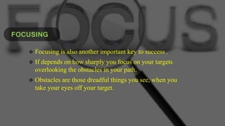 FOCUSING
 Focusing is also another important key to success .
 If depends on how sharply you focus on your targets
overlooking the obstacles in your path.
 Obstacles are those dreadful things you see, when you
take your eyes off your target.
 