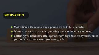 MOTIVATION
 Motivation is the reason why a person wants to be successful .
 When it comes to motivation ,knowing is not as important as doing .
 Certainly,you need some intelligence,knowledge base ,study skills, but if
you don’t have motivation, you wont get far.
 