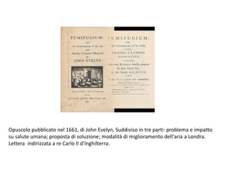 Opuscolo pubblicato nel 1661, di John Evelyn. Suddiviso in tre parti: problema e impatto
su salute umana; proposta di soluzione; modalità di miglioramento dell'aria a Londra.
Lettera indirizzata a re Carlo II d'Inghilterra.
 
