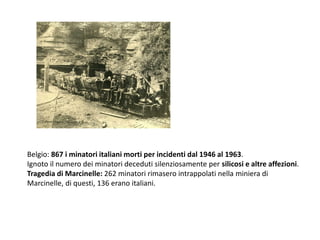 Belgio: 867 i minatori italiani morti per incidenti dal 1946 al 1963.
Ignoto il numero dei minatori deceduti silenziosamente per silicosi e altre affezioni.
Tragedia di Marcinelle: 262 minatori rimasero intrappolati nella miniera di
Marcinelle, di questi, 136 erano italiani.
 